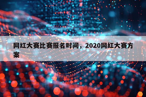 网红大赛比赛报名时间，2020网红大赛方案