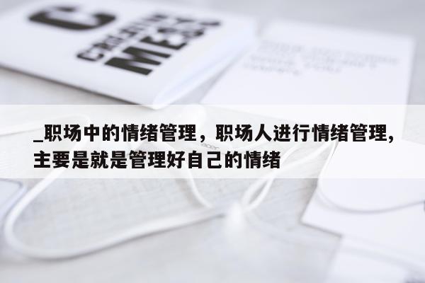 _职场中的情绪管理，职场人进行情绪管理,主要是就是管理好自己的情绪