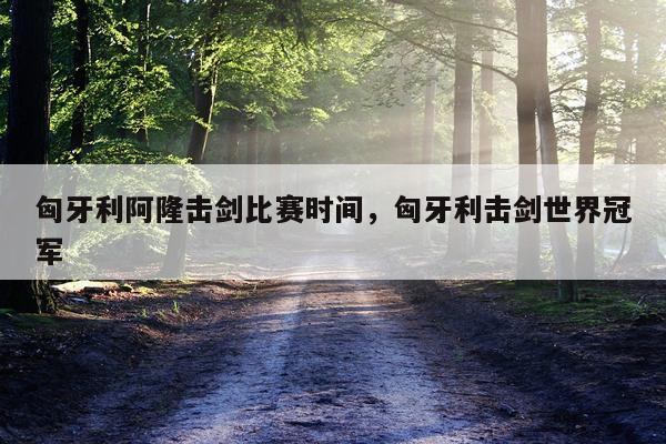 匈牙利阿隆击剑比赛时间，匈牙利击剑世界冠军