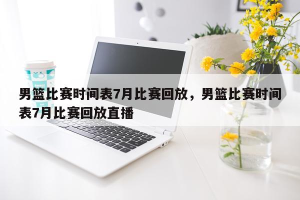 男篮比赛时间表7月比赛回放，男篮比赛时间表7月比赛回放直播