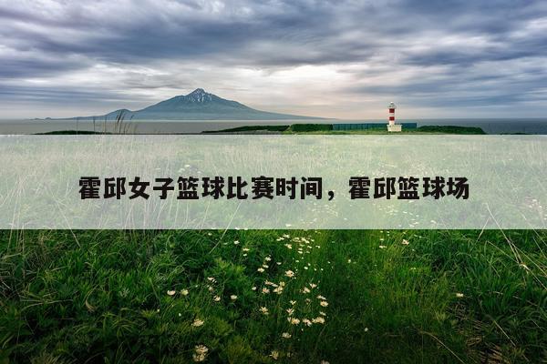 霍邱女子篮球比赛时间，霍邱篮球场