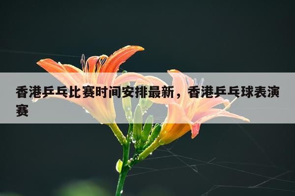 香港乒乓比赛时间安排最新，香港乒乓球表演赛