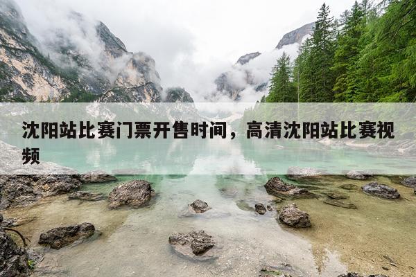 沈阳站比赛门票开售时间，高清沈阳站比赛视频