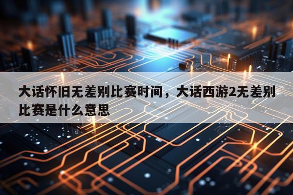 大话怀旧无差别比赛时间，大话西游2无差别比赛是什么意思