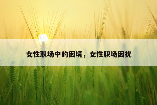 女性职场中的困境,女性职场困扰