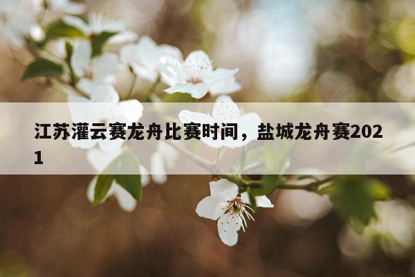江苏灌云赛龙舟比赛时间,盐城龙舟赛2021