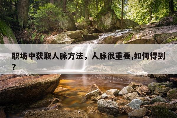 职场中获取人脉方法,人脉很重要,如何得到?