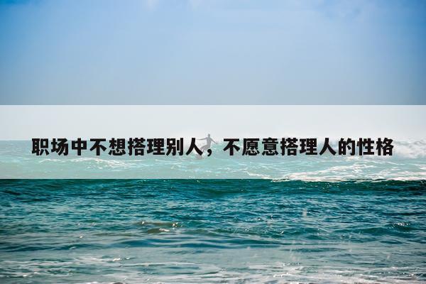 职场中不想搭理别人,不愿意搭理人的性格