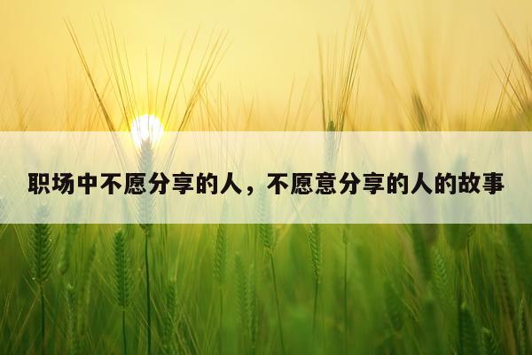 职场中不愿分享的人,不愿意分享的人的故事