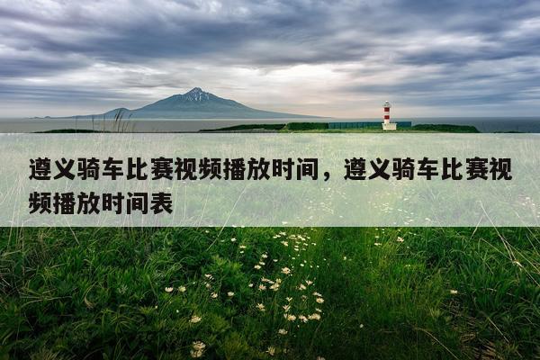 遵义骑车比赛视频播放时间,遵义骑车比赛视频播放时间表
