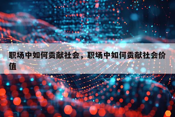 职场中如何贡献社会,职场中如何贡献社会价值