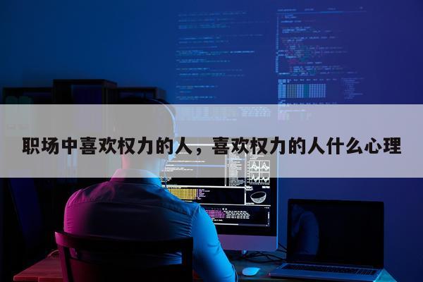 职场中喜欢权力的人,喜欢权力的人什么心理