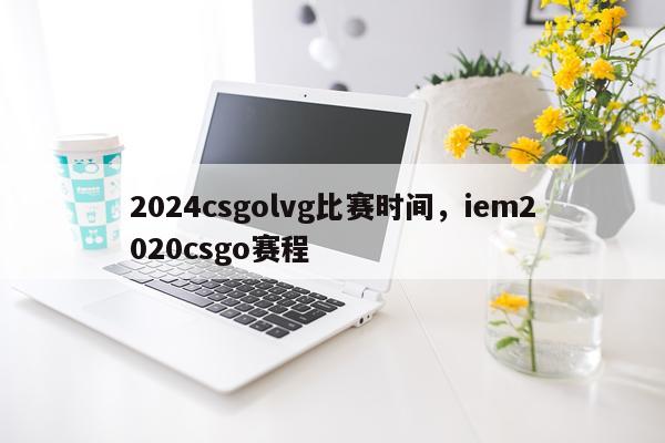 2024csgolvg比赛时间,iem2020csgo赛程