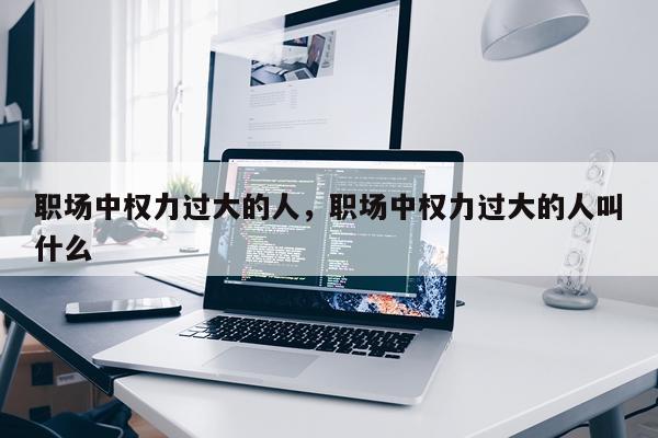 职场中权力过大的人,职场中权力过大的人叫什么