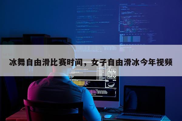 冰舞自由滑比赛时间,女子自由滑冰今年视频