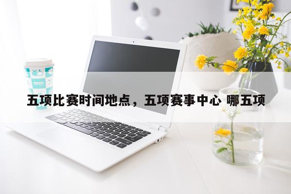 五项比赛时间地点,五项赛事中心 哪五项