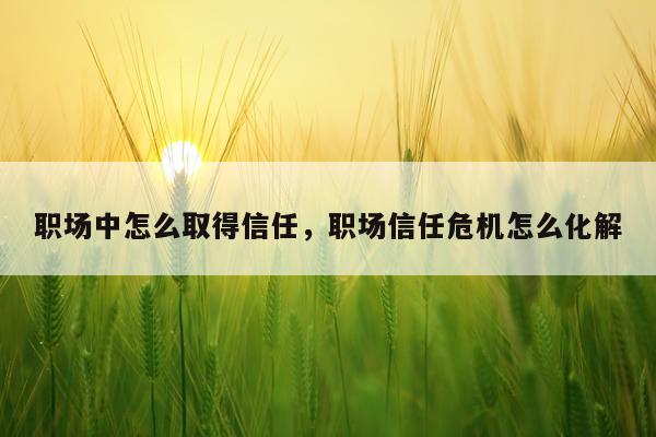 职场中怎么取得信任，职场信任危机怎么化解