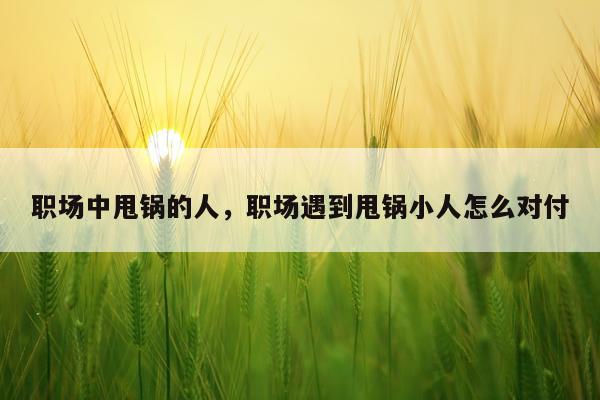 职场中甩锅的人,职场遇到甩锅小人怎么对付