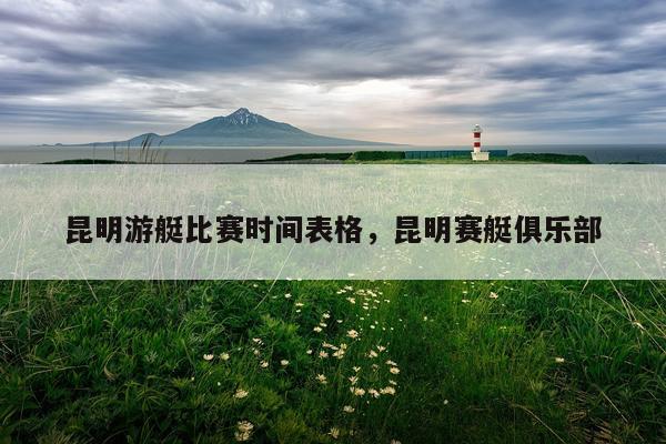 昆明游艇比赛时间表格,昆明赛艇俱乐部