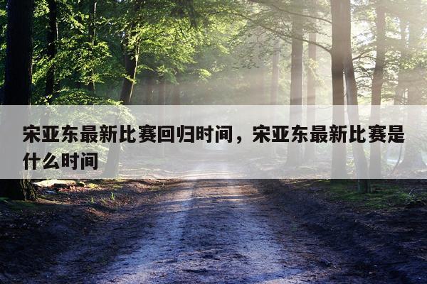 宋亚东最新比赛回归时间,宋亚东最新比赛是什么时间