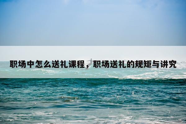 职场中怎么送礼课程,职场送礼的规矩与讲究