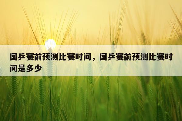 国乒赛前预测比赛时间,国乒赛前预测比赛时间是多少