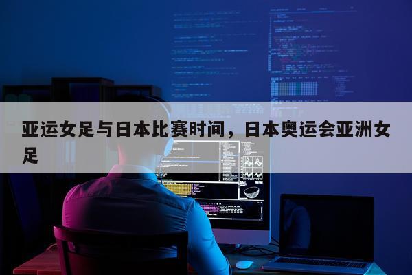 亚运女足与日本比赛时间,日本奥运会亚洲女足