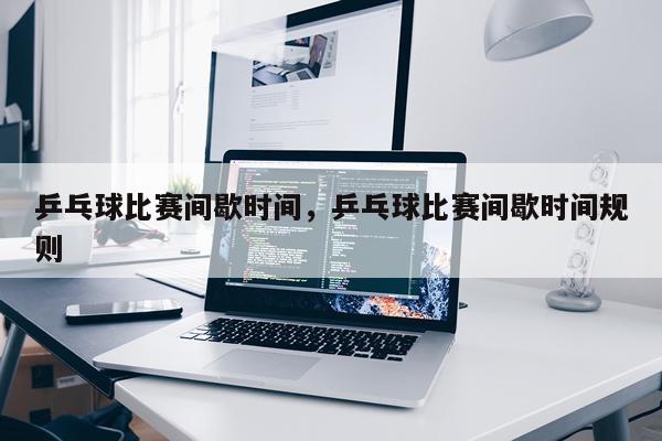 乒乓球比赛间歇时间,乒乓球比赛间歇时间规则